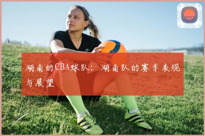 湖南的CBA球队：湖南队的赛季表现与展望