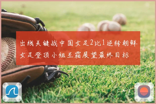 出线关键战中国女足2比1逆转朝鲜女足登顶小组王霜展望最终目标