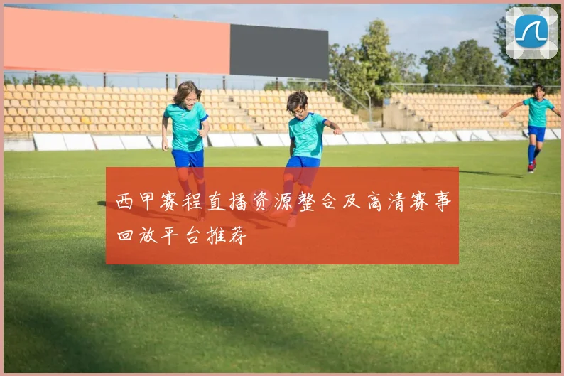 西甲赛程直播资源整合及高清赛事回放平台推荐