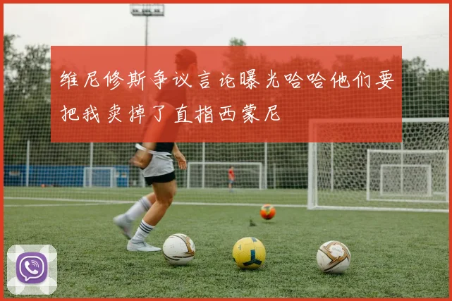 维尼修斯争议言论曝光哈哈他们要把我卖掉了直指西蒙尼