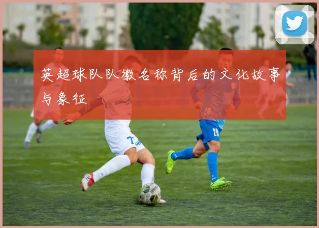 英超球队队徽名称背后的文化故事与象征